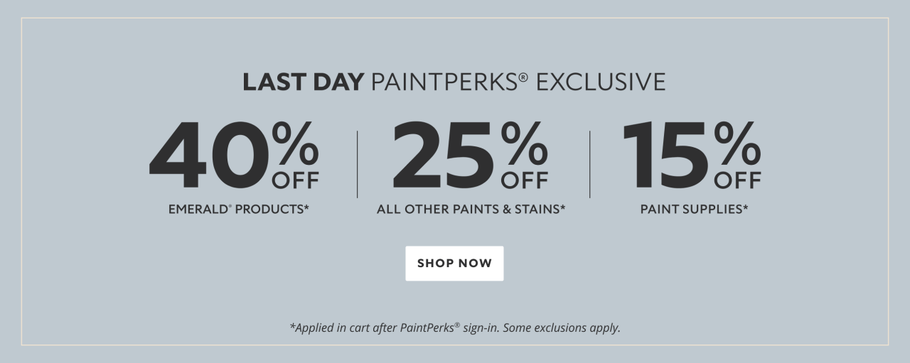 Last Day PaintPerks® Exclusive. 40% OFF Emerald Products, 25% OFF All Other Paints & Stains, 15% OFF Paint Supplies. Shop Now. *Applied in cart after PaintPerks® sign-in. Some exclusions apply.